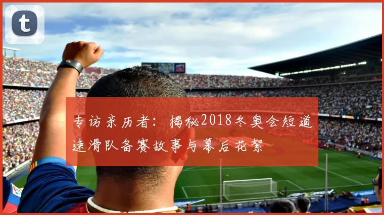 专访亲历者：揭秘2018冬奥会短道速滑队备赛故事与幕后花絮