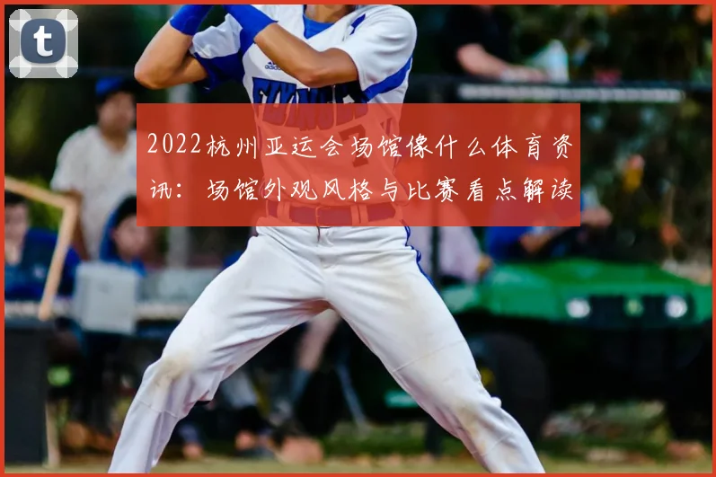 2022杭州亚运会场馆像什么体育资讯：场馆外观风格与比赛看点解读