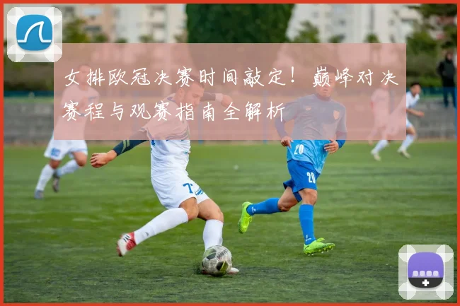 女排欧冠决赛时间敲定！巅峰对决赛程与观赛指南全解析