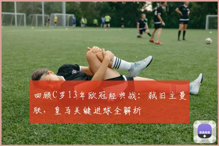回顾C罗13年欧冠经典战：弑旧主曼联，皇马关键进球全解析