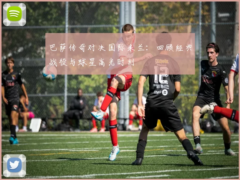 巴萨传奇对决国际米兰：回顾经典战役与球星高光时刻