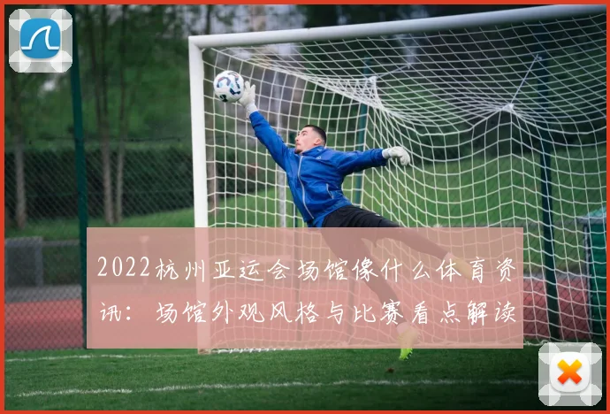 2022杭州亚运会场馆像什么体育资讯：场馆外观风格与比赛看点解读