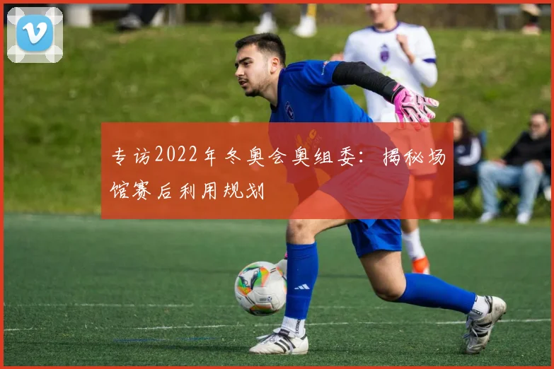 专访2022年冬奥会奥组委：揭秘场馆赛后利用规划