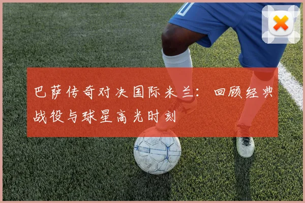 巴萨传奇对决国际米兰：回顾经典战役与球星高光时刻