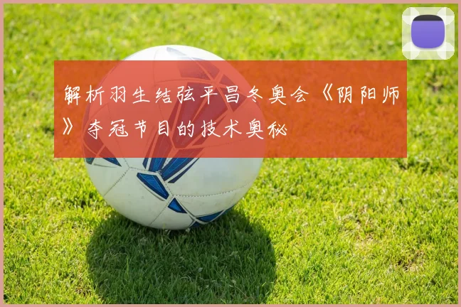 解析羽生结弦平昌冬奥会《阴阳师》夺冠节目的技术奥秘