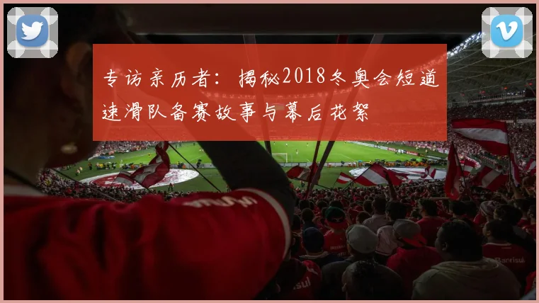 专访亲历者：揭秘2018冬奥会短道速滑队备赛故事与幕后花絮